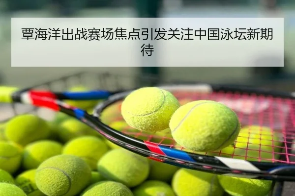 覃海洋出战赛场焦点引发关注中国泳坛新期待