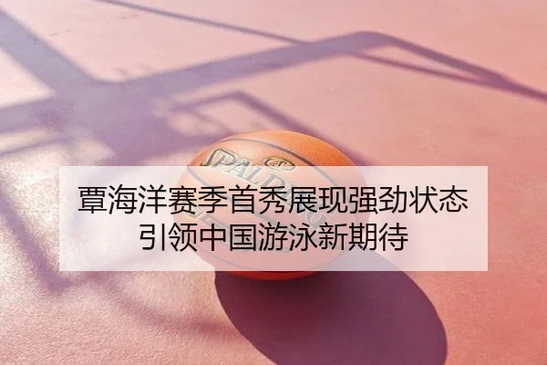 覃海洋赛季首秀展现强劲状态 引领中国游泳新期待