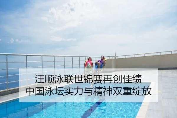 汪顺泳联世锦赛再创佳绩 中国泳坛实力与精神双重绽放