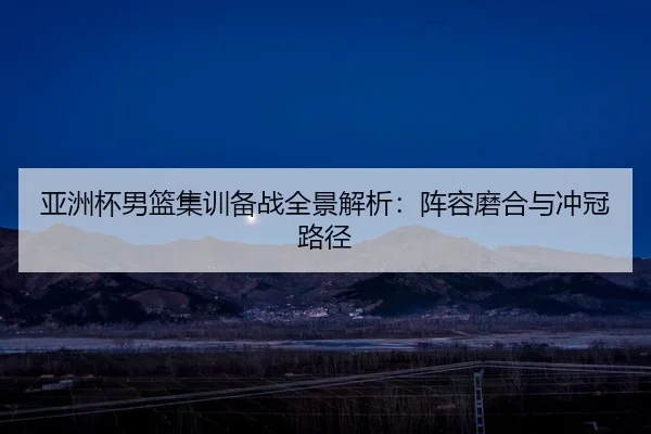 亚洲杯男篮集训备战全景解析：阵容磨合与冲冠路径