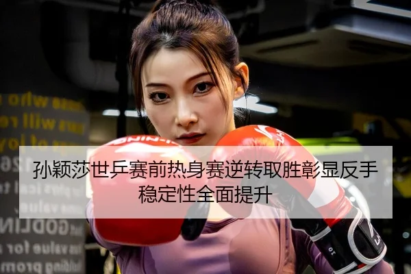 孙颖莎世乒赛前热身赛逆转取胜彰显反手稳定性全面提升