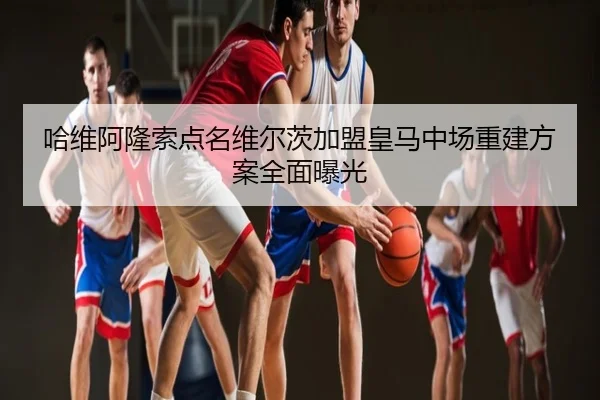 哈维阿隆索点名维尔茨加盟皇马中场重建方案全面曝光