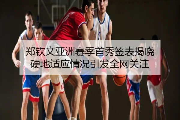 郑钦文亚洲赛季首秀签表揭晓 硬地适应情况引发全网关注